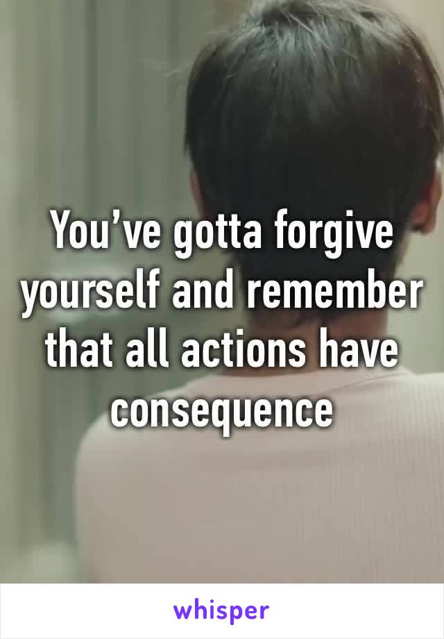 You’ve gotta forgive yourself and remember that all actions have consequence 