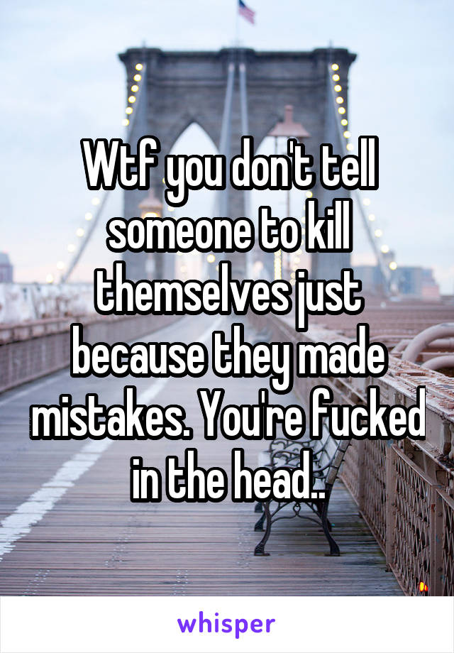 Wtf you don't tell someone to kill themselves just because they made mistakes. You're fucked in the head..