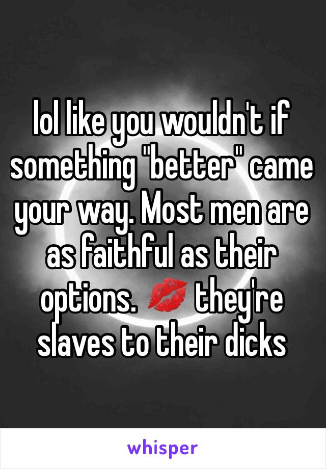 lol like you wouldn't if something "better" came your way. Most men are as faithful as their options. 💋 they're slaves to their dicks