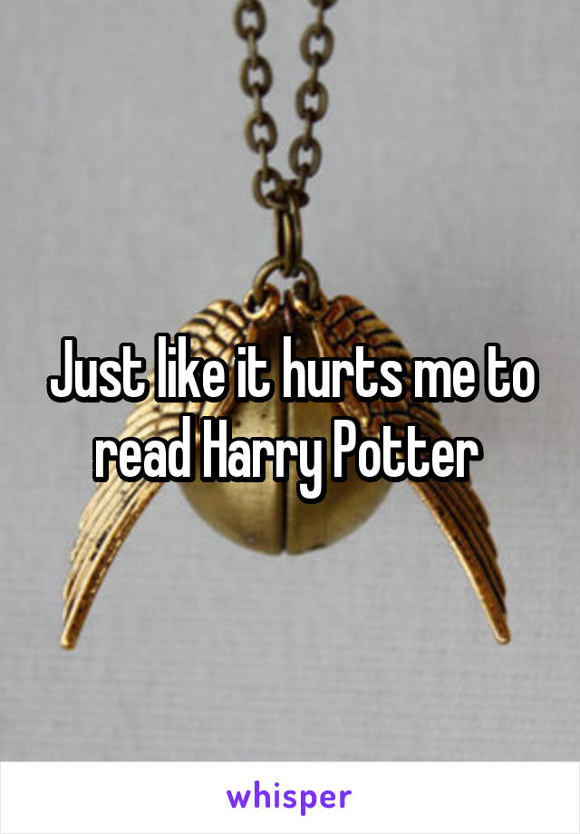 Just like it hurts me to read Harry Potter 