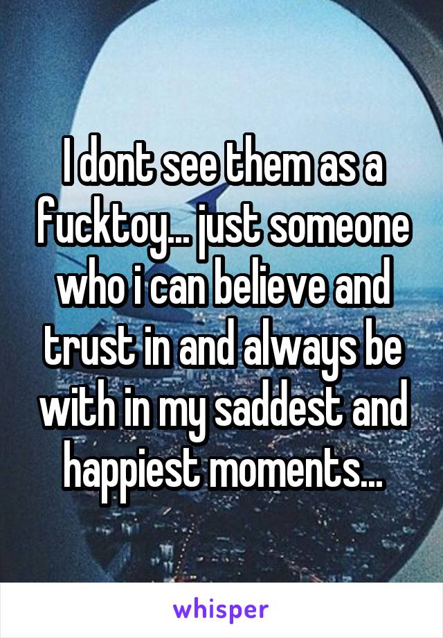 I dont see them as a fucktoy... just someone who i can believe and trust in and always be with in my saddest and happiest moments...