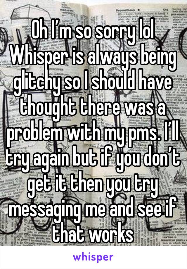 Oh I’m so sorry lol Whisper is always being glitchy so I should have thought there was a problem with my pms. I’ll try again but if you don’t get it then you try messaging me and see if that works