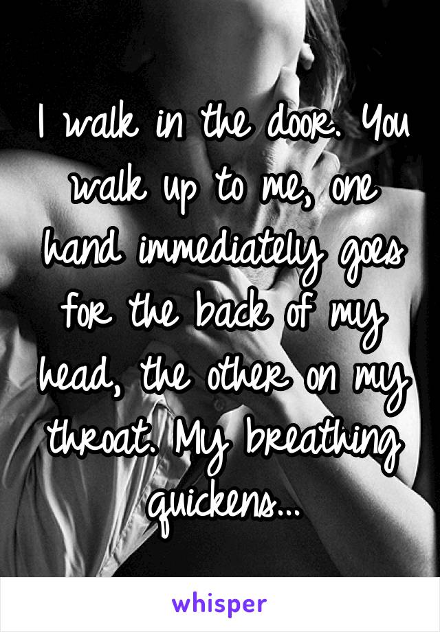 I walk in the door. You walk up to me, one hand immediately goes for the back of my head, the other on my throat. My breathing quickens...