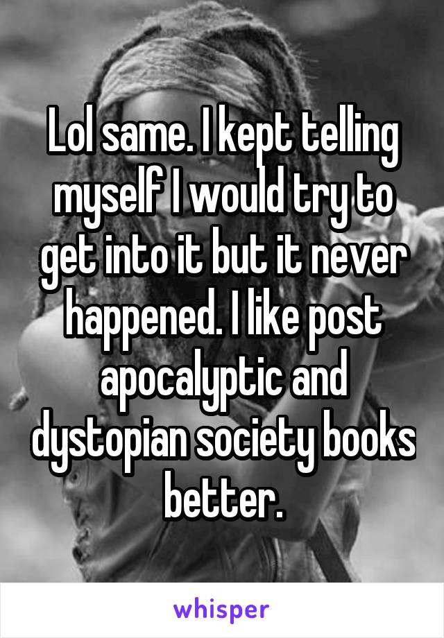 Lol same. I kept telling myself I would try to get into it but it never happened. I like post apocalyptic and dystopian society books better.