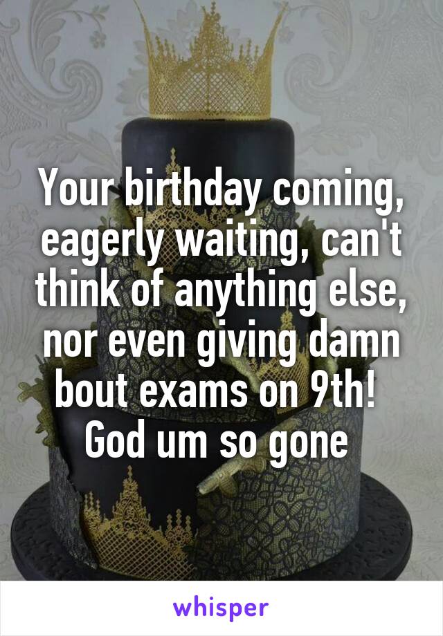 Your birthday coming, eagerly waiting, can't think of anything else, nor even giving damn bout exams on 9th! 
God um so gone 