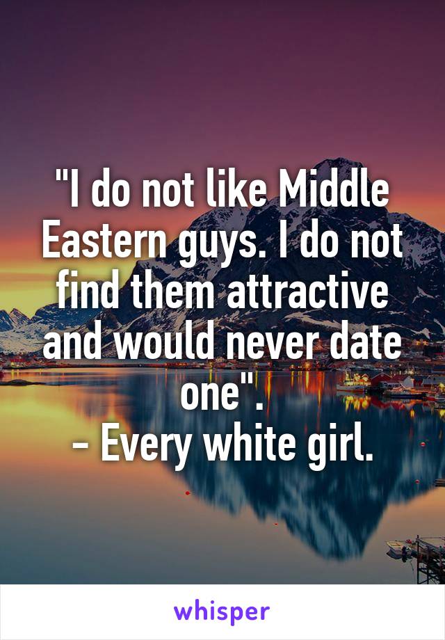 "I do not like Middle Eastern guys. I do not find them attractive and would never date one".
- Every white girl.