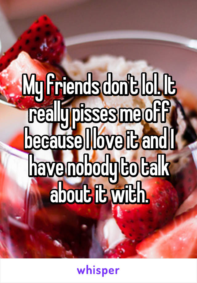 My friends don't lol. It really pisses me off because I love it and I have nobody to talk about it with.