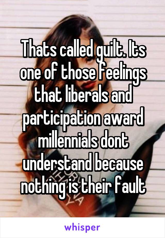 Thats called guilt. Its one of those feelings that liberals and participation award millennials dont understand because nothing is their fault