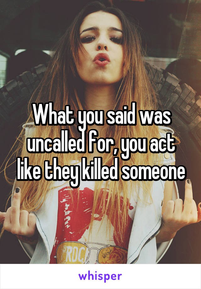 What you said was uncalled for, you act like they killed someone