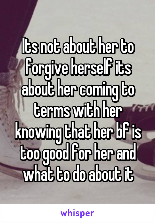 Its not about her to forgive herself its about her coming to terms with her knowing that her bf is too good for her and what to do about it