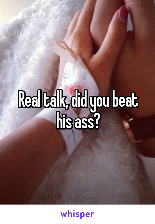 Real talk, did you beat his ass?