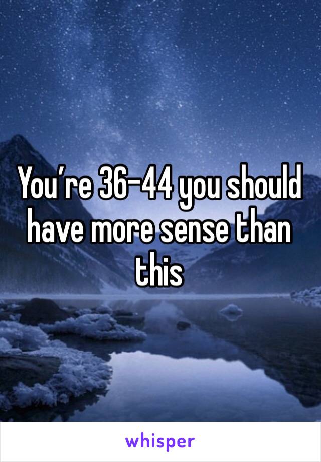 You’re 36-44 you should have more sense than this 