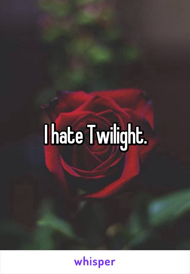 I hate Twilight.