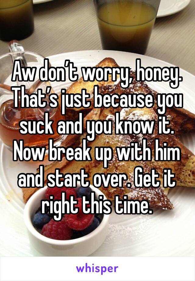 Aw don’t worry, honey. That’s just because you suck and you know it. Now break up with him and start over. Get it right this time. 