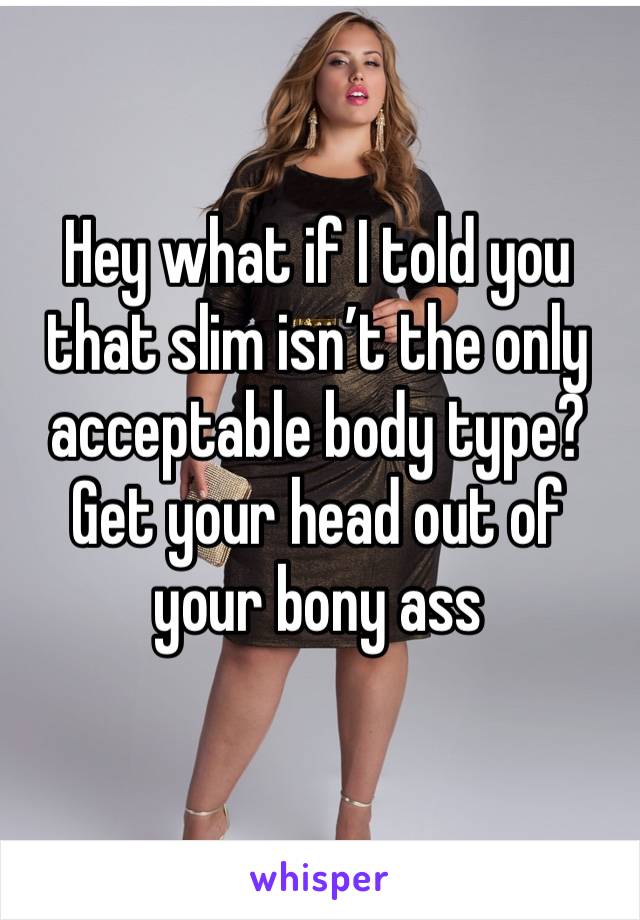 Hey what if I told you that slim isn’t the only acceptable body type? Get your head out of your bony ass