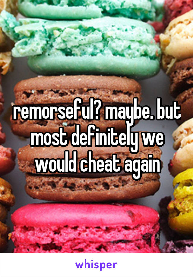 remorseful? maybe. but most definitely we would cheat again