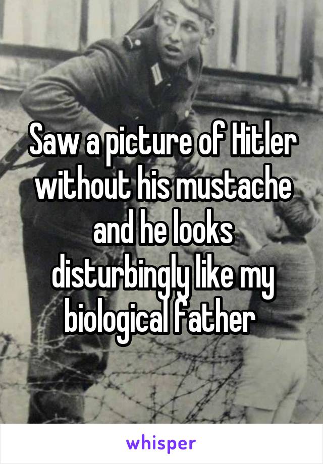 Saw a picture of Hitler without his mustache and he looks disturbingly like my biological father 