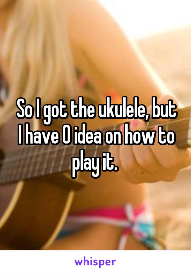 So I got the ukulele, but I have 0 idea on how to play it. 