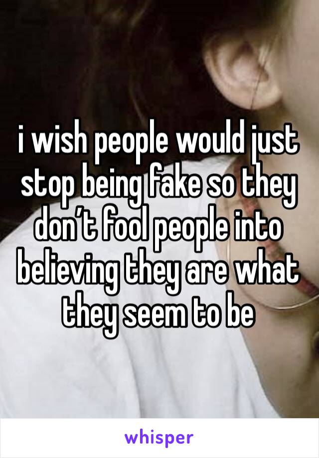 i wish people would just stop being fake so they don’t fool people into believing they are what they seem to be