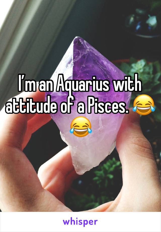 I’m an Aquarius with attitude of a Pisces. 😂😂 