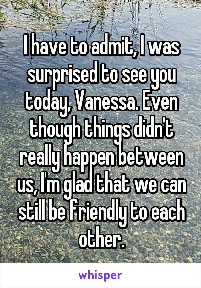 I have to admit, I was surprised to see you today, Vanessa. Even though things didn't really happen between us, I'm glad that we can still be friendly to each other.