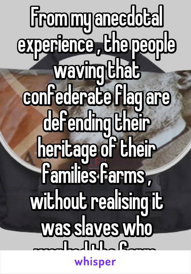From my anecdotal experience , the people waving that confederate flag are defending their heritage of their families farms , without realising it was slaves who worked the farm 