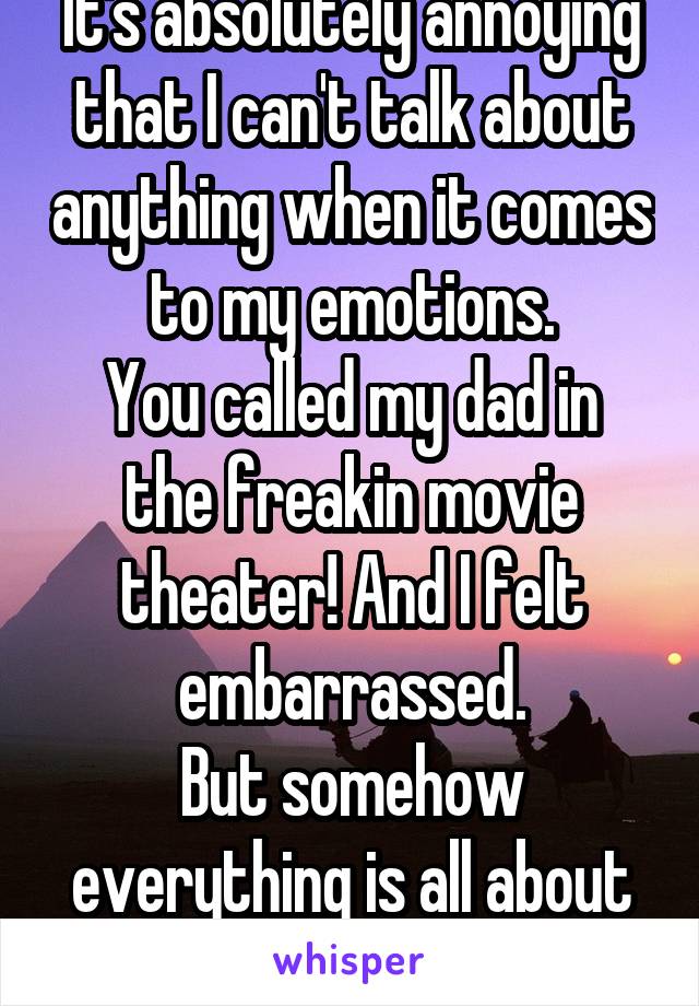 It's absolutely annoying that I can't talk about anything when it comes to my emotions.
You called my dad in the freakin movie theater! And I felt embarrassed.
But somehow everything is all about me!
