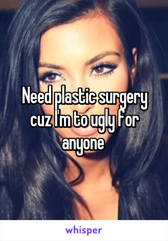 Need plastic surgery cuz I'm to ugly for anyone 