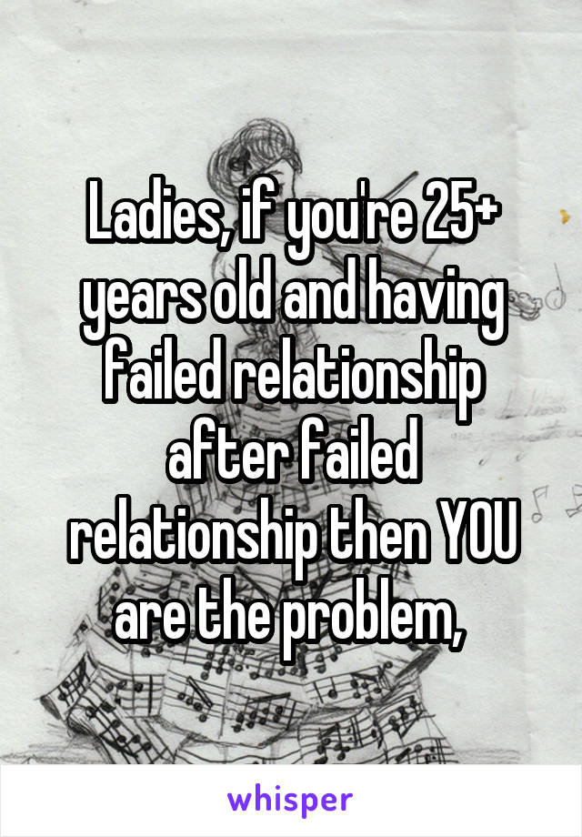 Ladies, if you're 25+ years old and having failed relationship after failed relationship then YOU are the problem, 