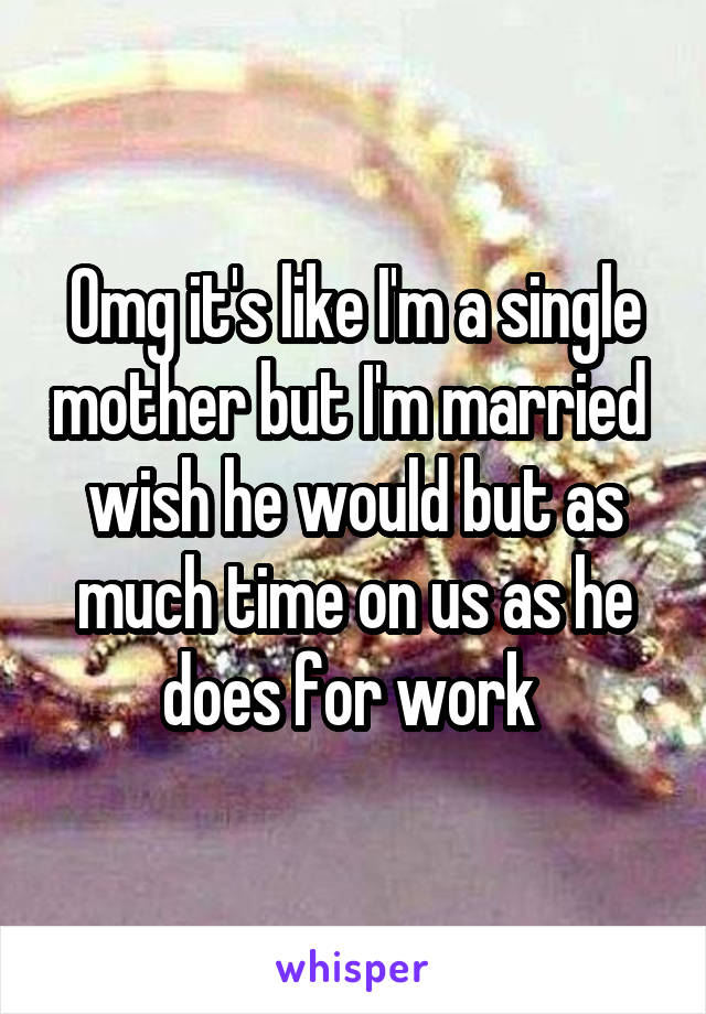 Omg it's like I'm a single mother but I'm married  wish he would but as much time on us as he does for work 