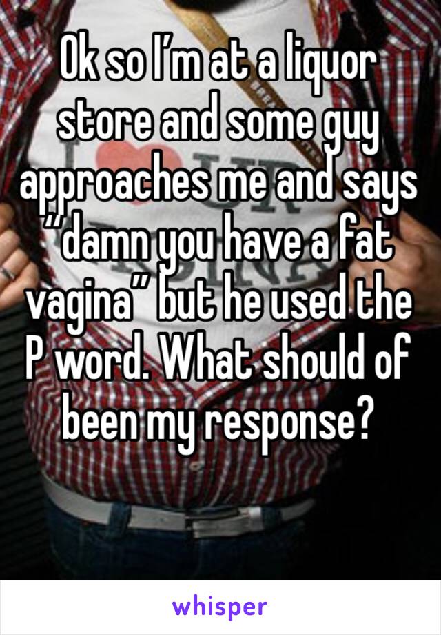 Ok so I’m at a liquor store and some guy approaches me and says “damn you have a fat vagina” but he used the P word. What should of been my response? 