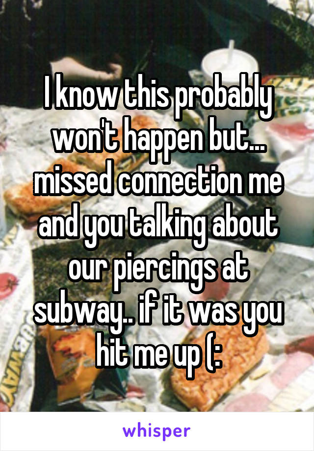 I know this probably won't happen but... missed connection me and you talking about our piercings at subway.. if it was you hit me up (:
