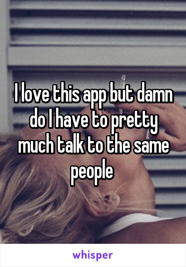I love this app but damn do I have to pretty much talk to the same people 