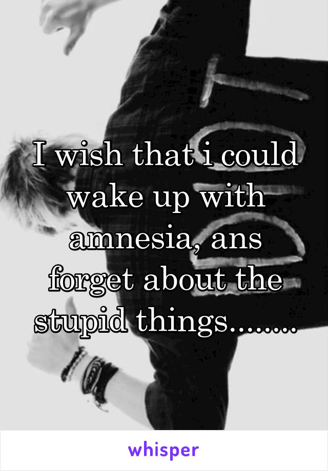 I wish that i could wake up with amnesia, ans forget about the stupid things........
