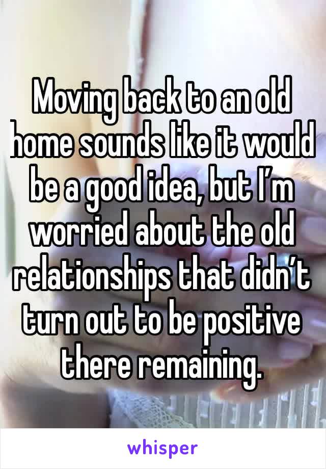 Moving back to an old home sounds like it would be a good idea, but I’m worried about the old relationships that didn’t turn out to be positive there remaining.