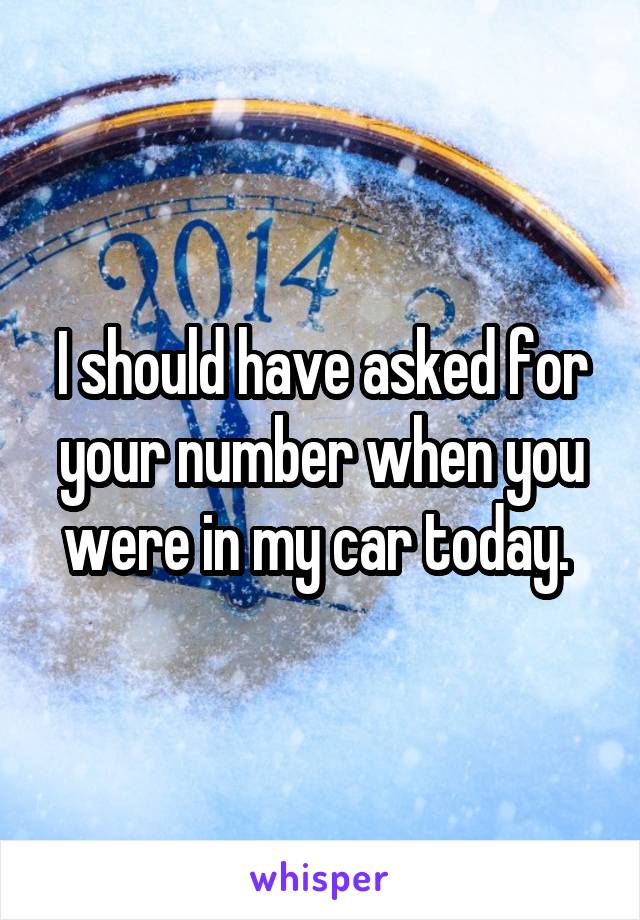 I should have asked for your number when you were in my car today. 