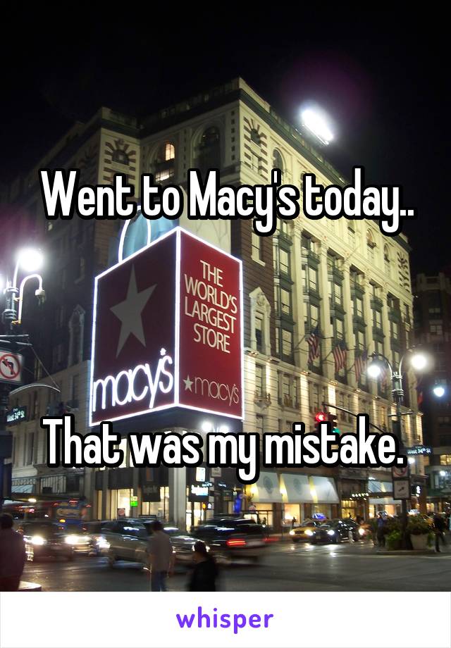 Went to Macy's today..



That was my mistake. 