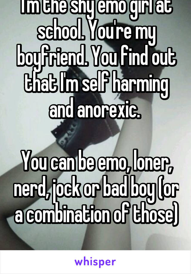 I'm the shy emo girl at school. You're my boyfriend. You find out that I'm self harming and anorexic. 

You can be emo, loner, nerd, jock or bad boy (or a combination of those) 
Longterm