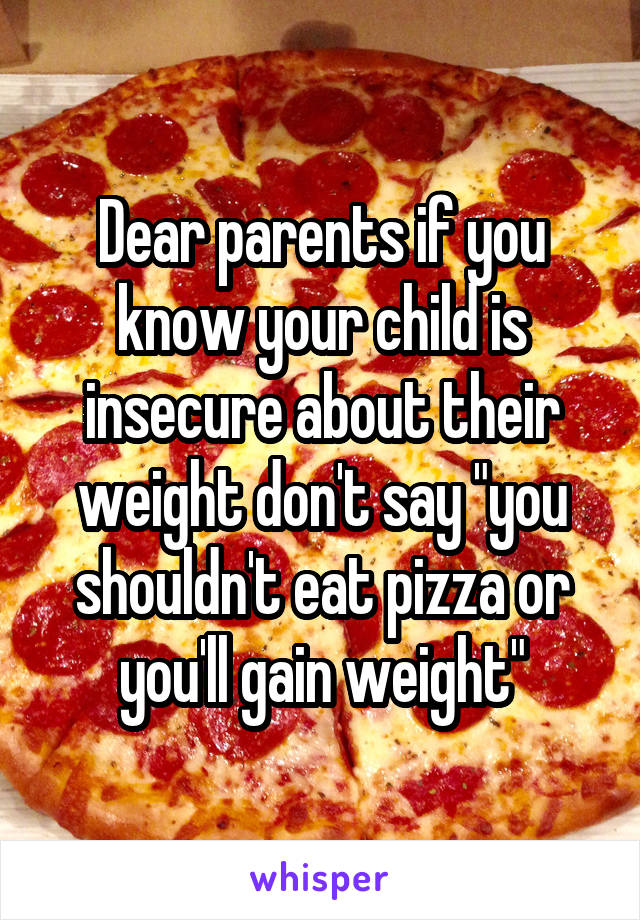 Dear parents if you know your child is insecure about their weight don't say "you shouldn't eat pizza or you'll gain weight"