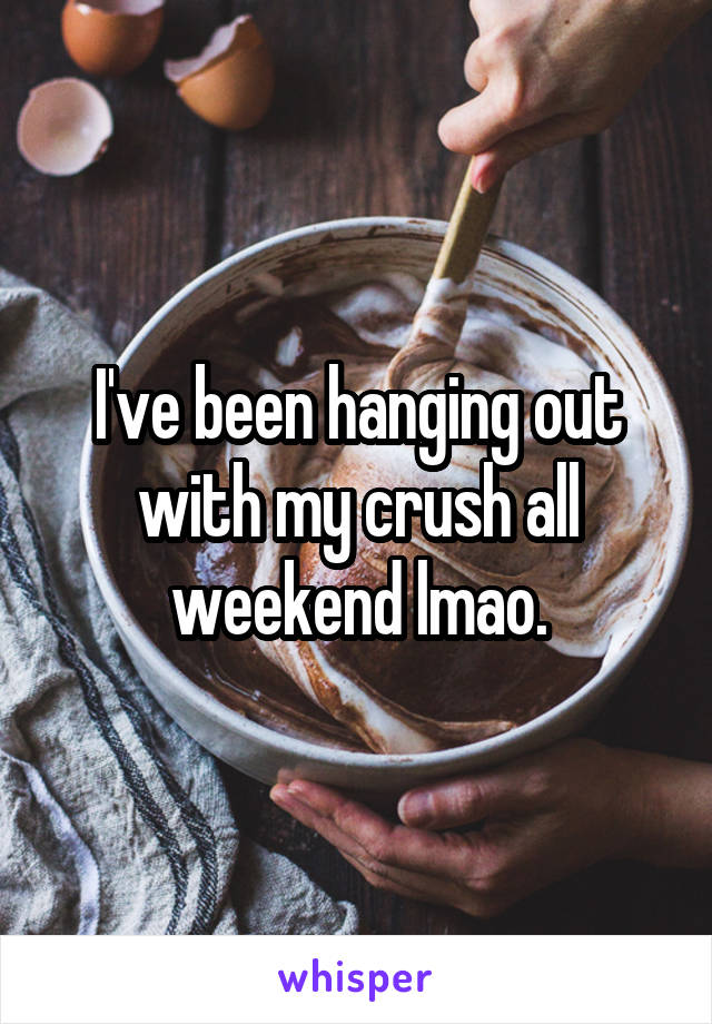 I've been hanging out with my crush all weekend lmao.