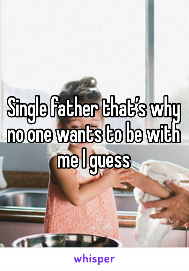 Single father that’s why no one wants to be with me I guess 