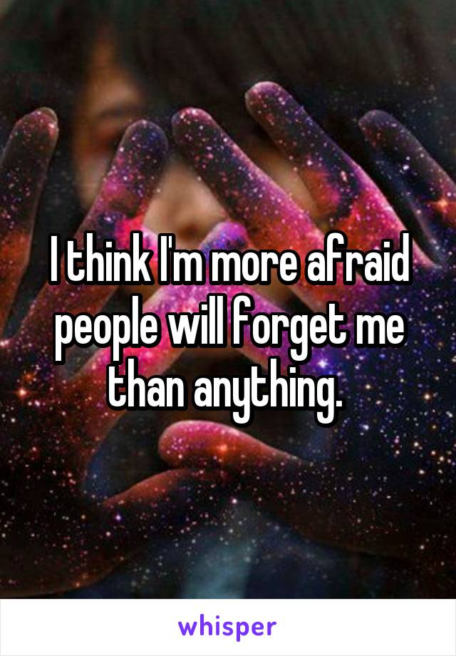 I think I'm more afraid people will forget me than anything. 