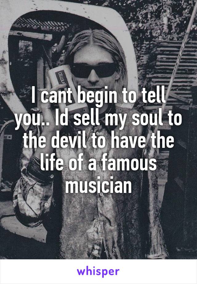 I cant begin to tell you.. Id sell my soul to the devil to have the life of a famous musician