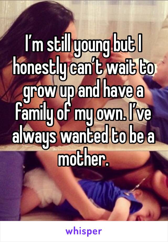 I’m still young but I honestly can’t wait to grow up and have a family of my own. I’ve always wanted to be a mother.