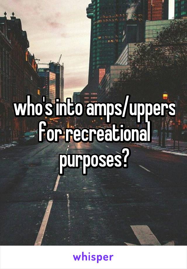 who's into amps/uppers for recreational purposes?
