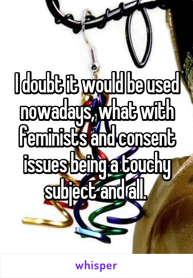 I doubt it would be used nowadays, what with feminists and consent issues being a touchy subject and all. 