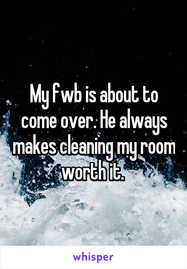 My fwb is about to come over. He always makes cleaning my room worth it. 