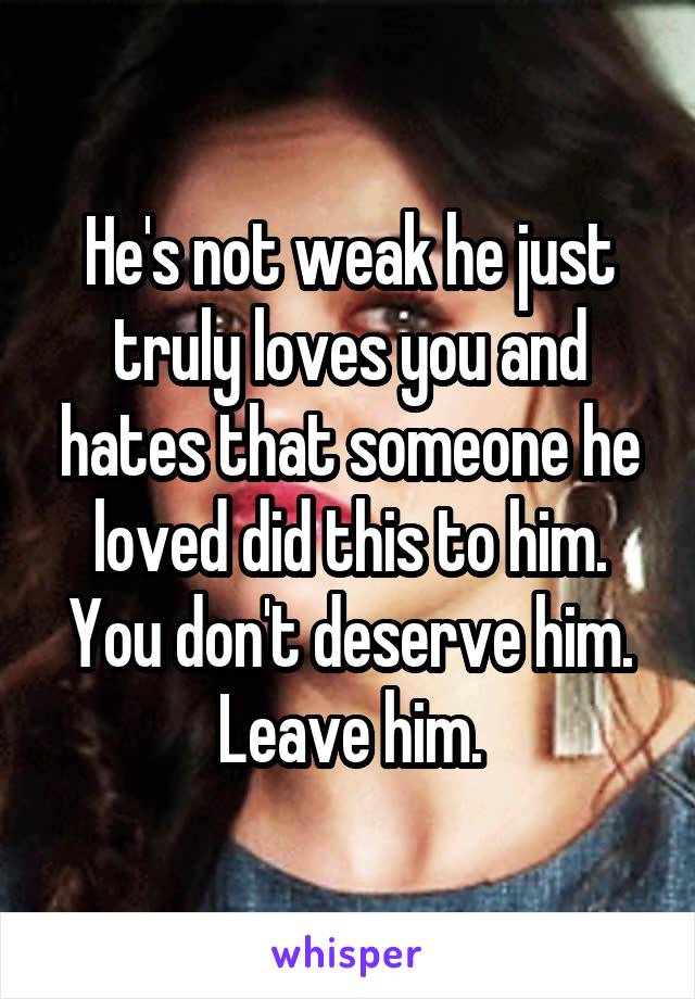 He's not weak he just truly loves you and hates that someone he loved did this to him. You don't deserve him. Leave him.