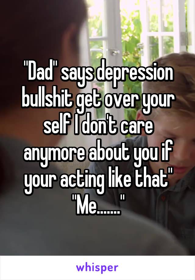 "Dad" says depression bullshit get over your self I don't care anymore about you if your acting like that"
"Me......."
