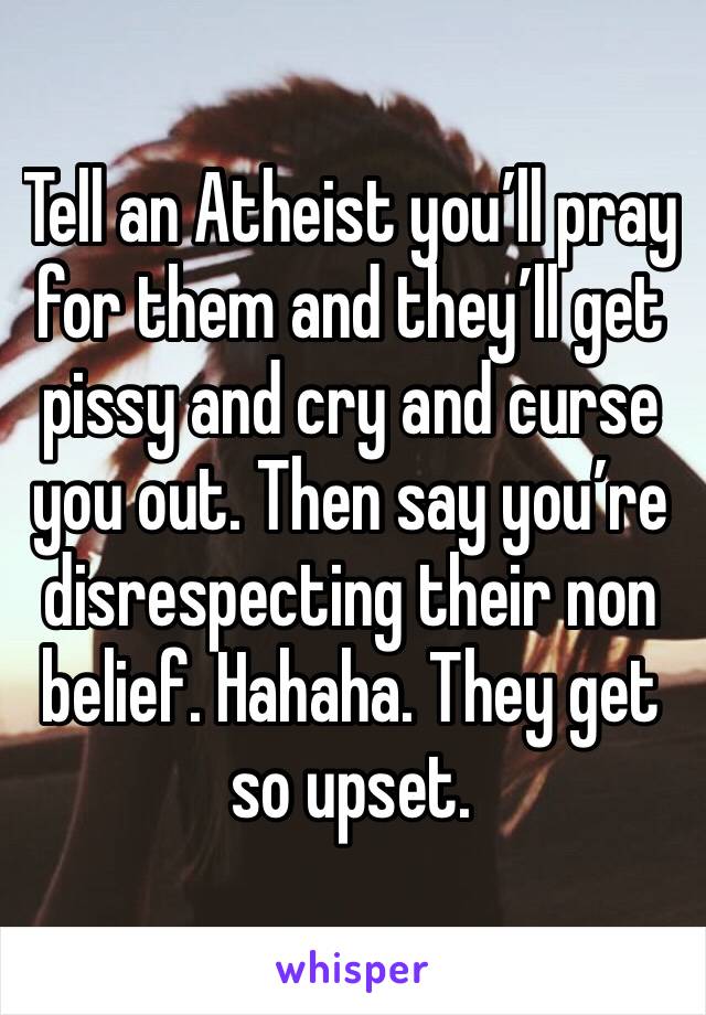Tell an Atheist you’ll pray for them and they’ll get pissy and cry and curse you out. Then say you’re disrespecting their non belief. Hahaha. They get so upset. 